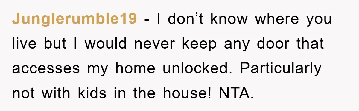 Junglerumble19 - I don’t know where you live but I would never keep any door that accesses my home unlocked. Particularly not with kids in the house! NTA.