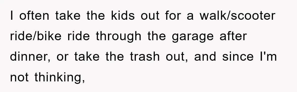 I often take the kids out for a walk/scooter ride/bike ride through the garage after dinner, or take the trash out, and since I'm not thinking,