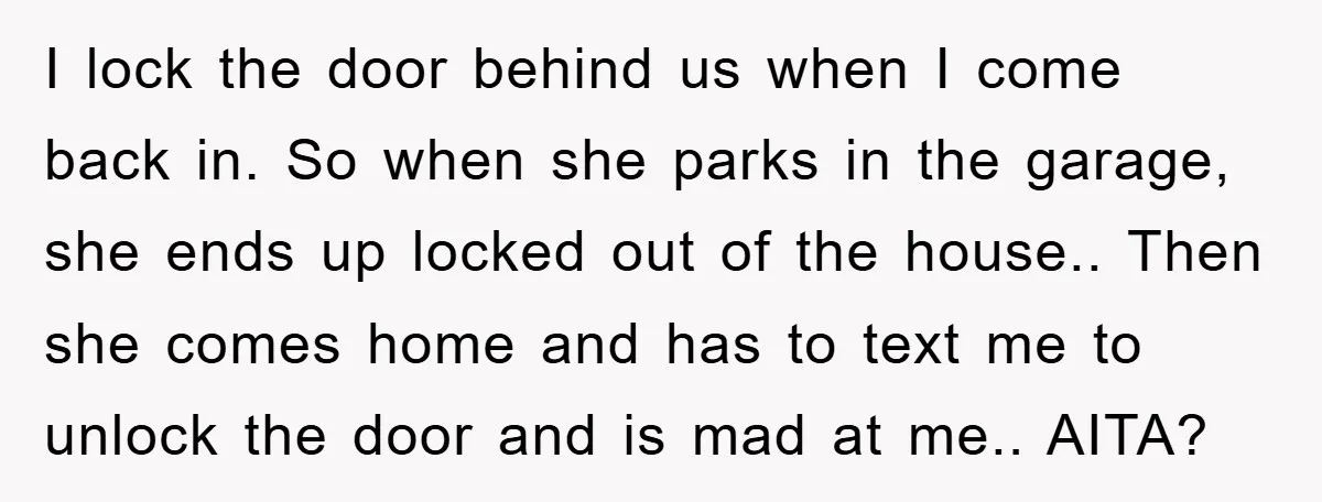 I lock the door behind us when I come back in. So when she parks in the garage, she ends up locked out of the house.. Then she comes home...