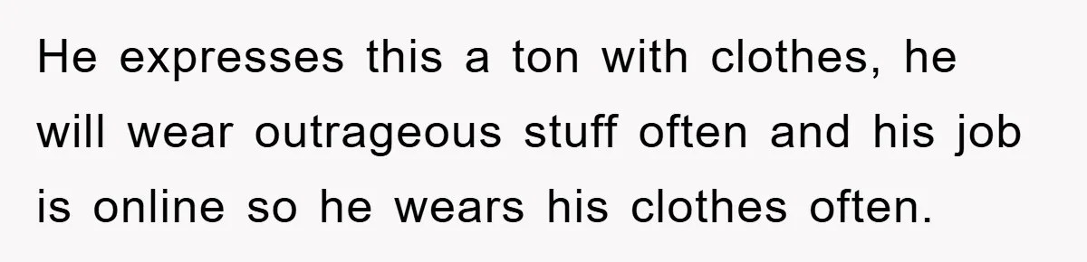 He expresses this a ton with clothes, he will wear outrageous stuff often and his job is online so he wears his clothes often.