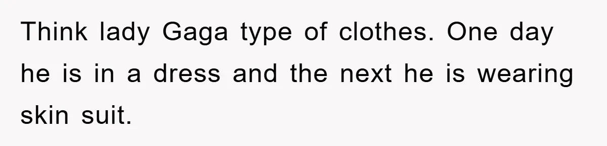 Think lady Gaga type of clothes. One day he is in a dress and the next he is wearing skin suit.