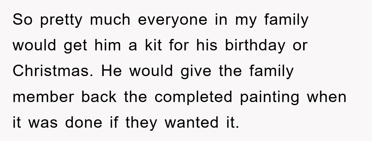 So pretty much everyone in my family would get him a kit for his birthday or Christmas. He would give the family member back the completed painting when it was...