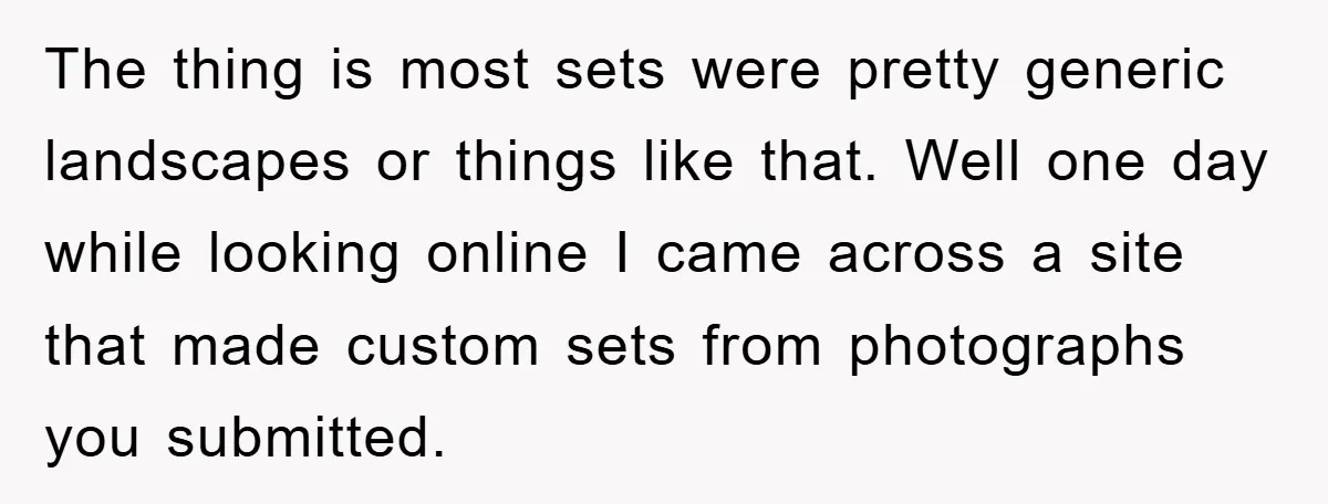 The thing is most sets were pretty generic landscapes or things like that. Well one day while looking online I came across a site that made custom sets from photographs...