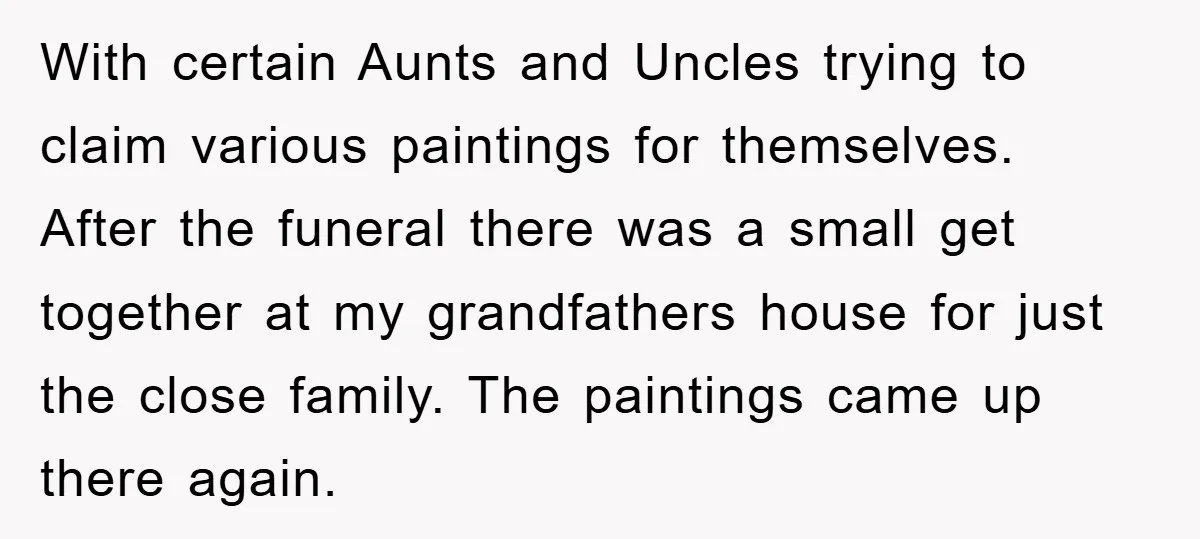 With certain Aunts and Uncles trying to claim various paintings for themselves. After the funeral there was a small get together at my grandfathers house for just the close family....
