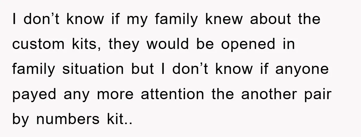 I don’t know if my family knew about the custom kits, they would be opened in family situation but I don’t know if anyone payed any more attention the another...