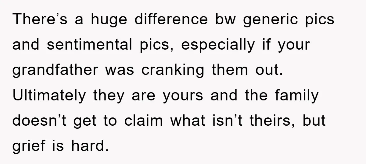 There’s a huge difference bw generic pics and sentimental pics, especially if your grandfather was cranking them out. Ultimately they are yours and the family doesn’t get to claim what...