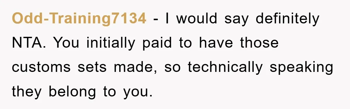 Odd-Training7134 - I would say definitely NTA. You initially paid to have those customs sets made, so technically speaking they belong to you.