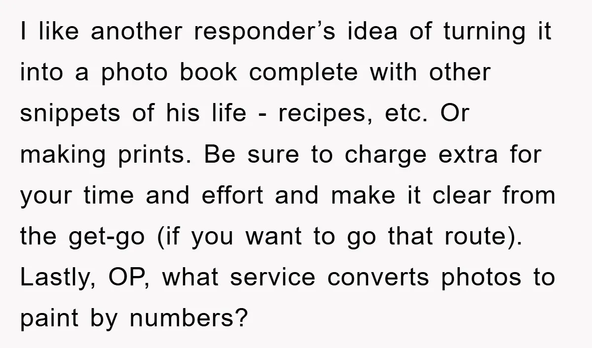 I like another responder’s idea of turning it into a photo book complete with other snippets of his life - recipes, etc. Or making prints. Be sure to charge extra...
