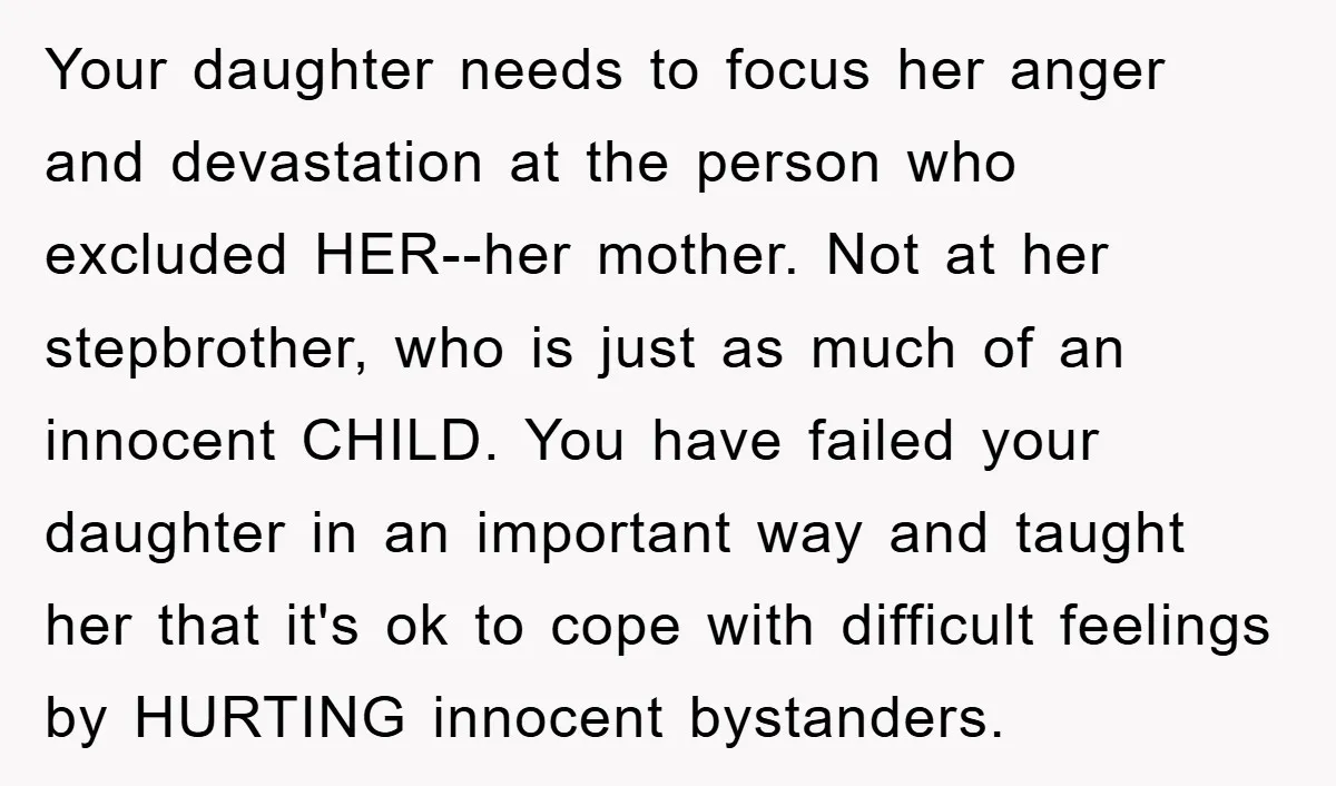 Your daughter needs to focus her anger and devastation at the person who excluded HER--her mother. Not at her stepbrother, who is just as much of an innocent CHILD. You...