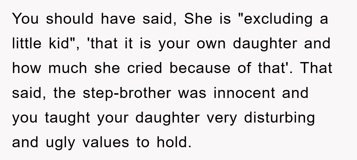 You should have said, She is "excluding a little kid", 'that it is your own daughter and how much she cried because of that'. That said, the step-brother was innocent...