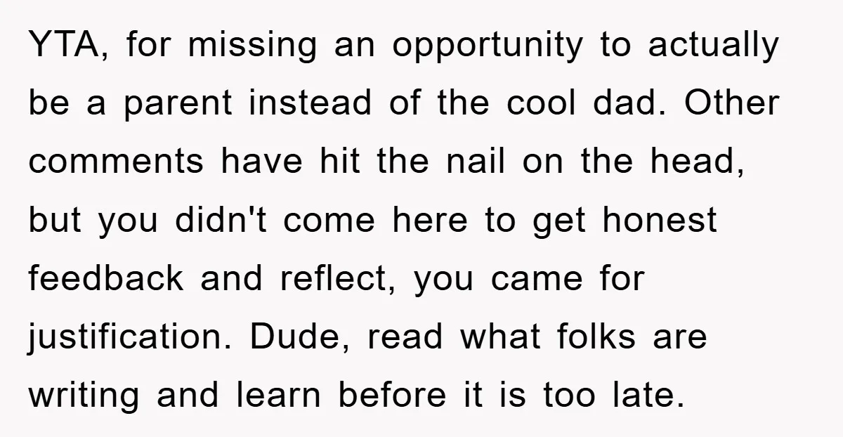 YTA, for missing an opportunity to actually be a parent instead of the cool dad. Other comments have hit the nail on the head, but you didn't come here to...