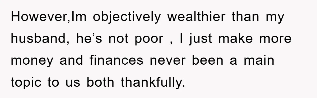 However,Im objectively wealthier than my husband, he’s not poor , I just make more money and finances never been a main topic to us both thankfully.