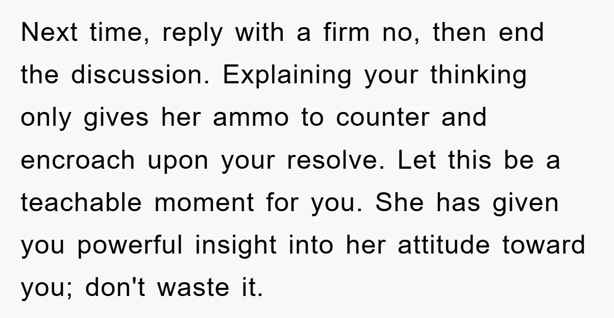 Next time, reply with a firm no, then end the discussion. Explaining your thinking only gives her ammo to counter and encroach upon your resolve. Let this be a teachable...