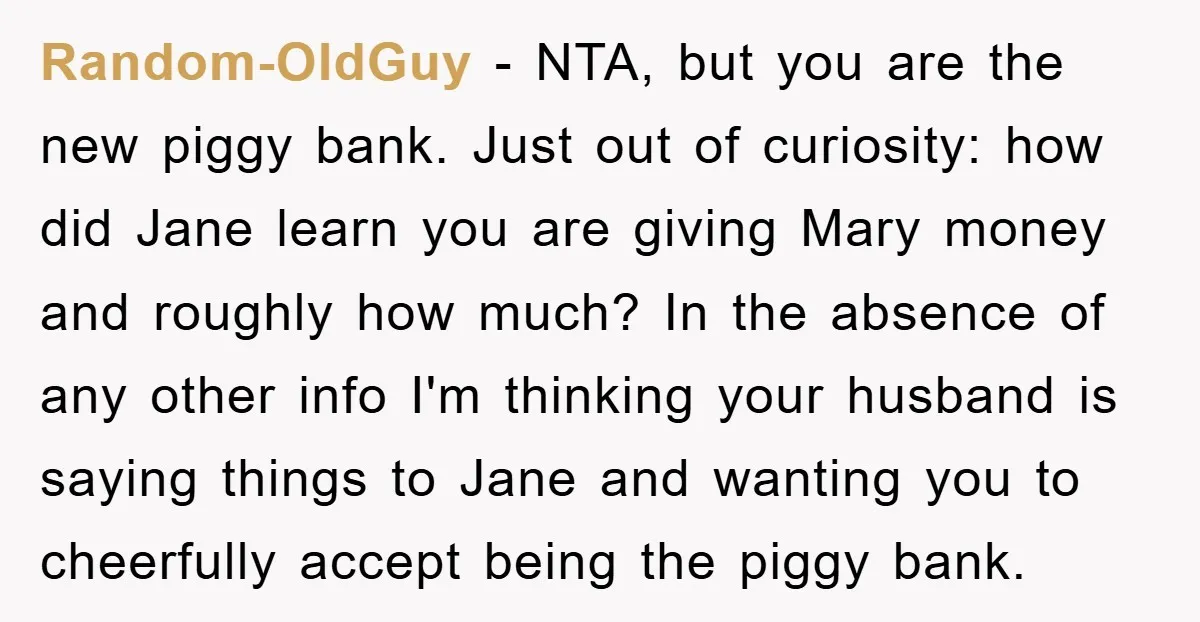Random-OldGuy − NTA, but you are the new piggy bank. Just out of curiosity: how did Jane learn you are giving Mary money and roughly how much? In the absence...