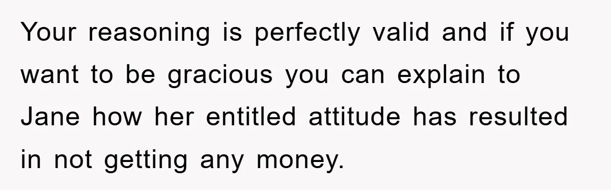 Your reasoning is perfectly valid and if you want to be gracious you can explain to Jane how her entitled attitude has resulted in not getting any money.