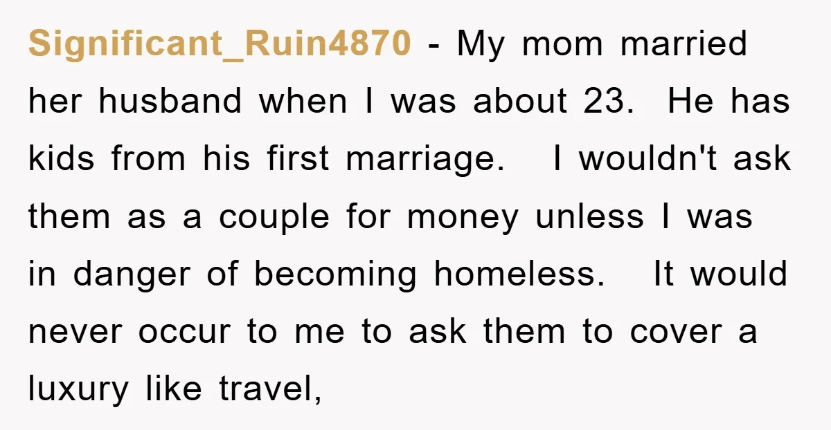 Significant_Ruin4870 − My mom married her husband when I was about 23. He has kids from his first marriage. I wouldn't ask them as a couple for money unless I...