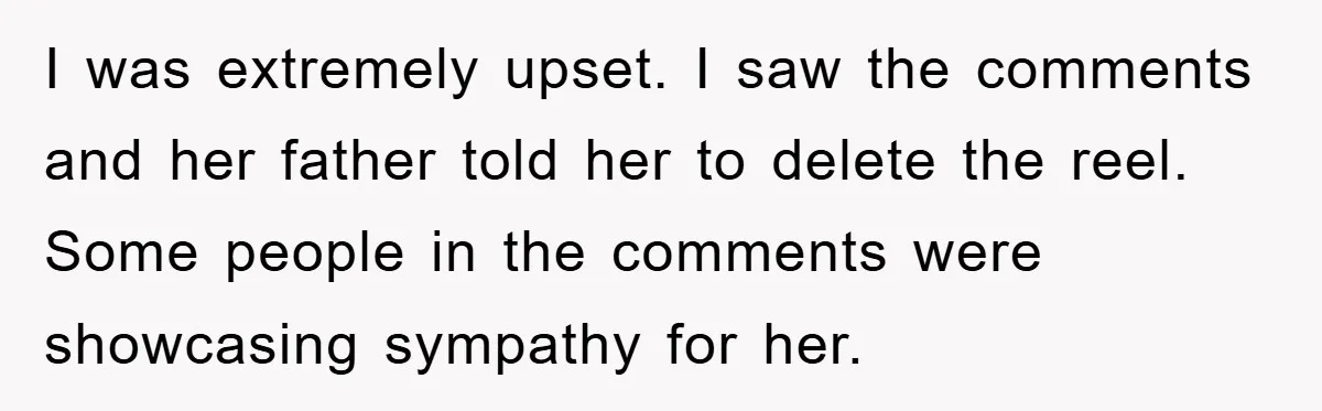 I was extremely upset. I saw the comments and her father told her to delete the reel. Some people in the comments were showcasing sympathy for her.