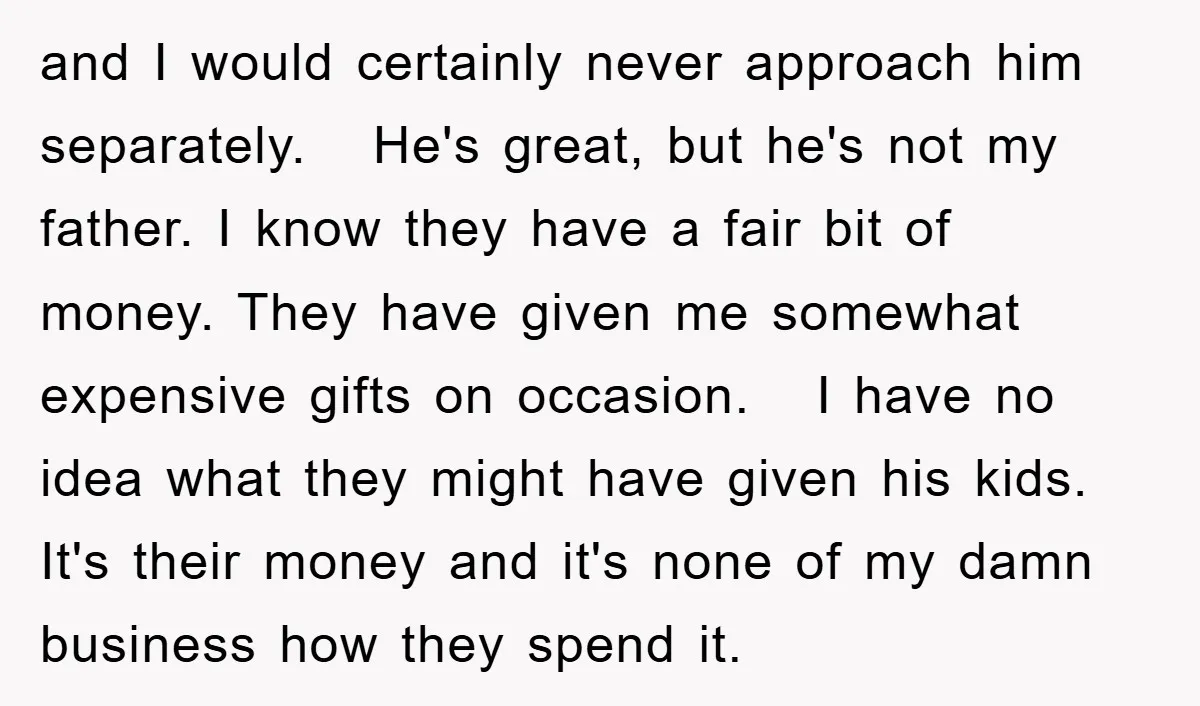 and I would certainly never approach him separately. He's great, but he's not my father. I know they have a fair bit of money. They have given me somewhat expensive...