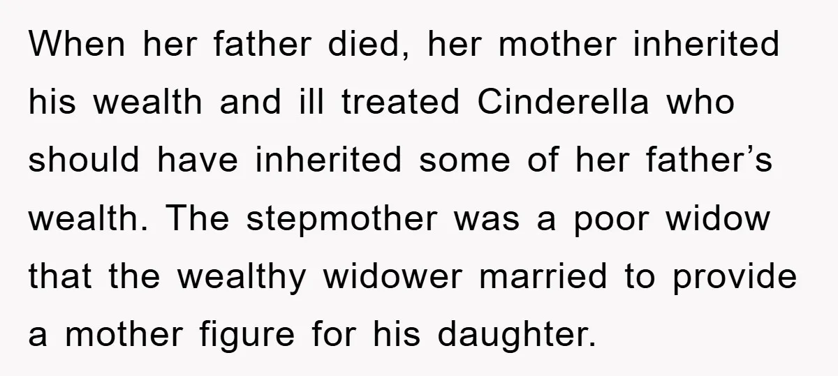 When her father died, her mother inherited his wealth and ill treated Cinderella who should have inherited some of her father’s wealth. The stepmother was a poor widow that the...