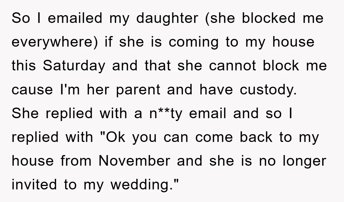 So I emailed my daughter (she blocked me everywhere) if she is coming to my house this Saturday and that she cannot block me cause I'm her parent and have...
