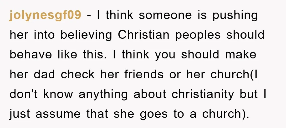 jolynesgf09 − I think someone is pushing her into believing Christian peoples should behave like this. I think you should make her dad check her friends or her church(I don't...