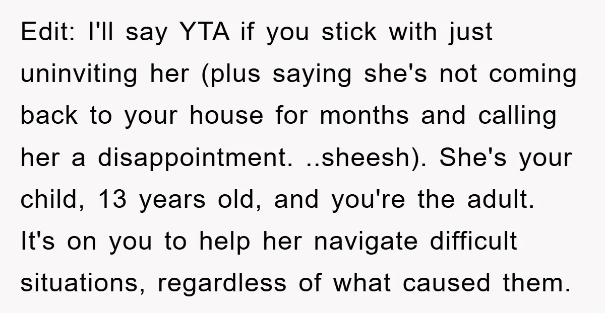 Edit: I'll say YTA if you stick with just uninviting her (plus saying she's not coming back to your house for months and calling her a disappointment. ..sheesh). She's your...