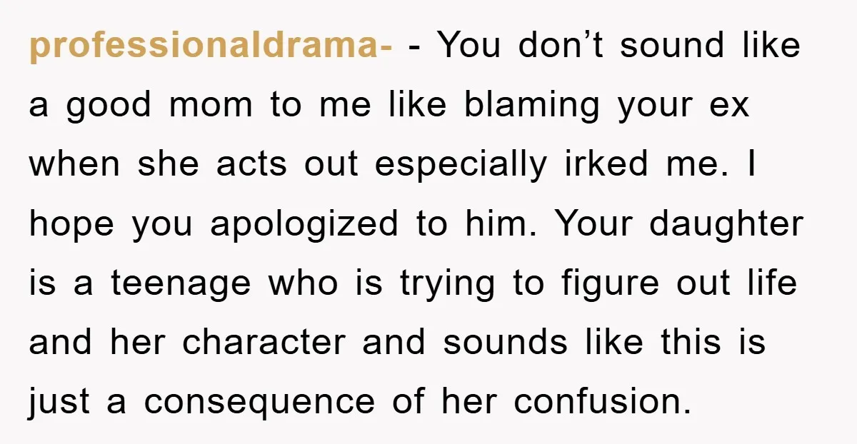 professionaldrama- − You don’t sound like a good mom to me like blaming your ex when she acts out especially irked me. I hope you apologized to him. Your daughter...
