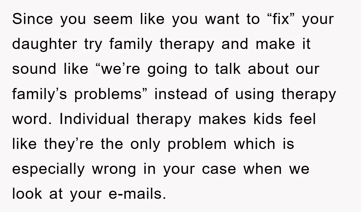 Since you seem like you want to “fix” your daughter try family therapy and make it sound like “we’re going to talk about our family’s problems” instead of using therapy...
