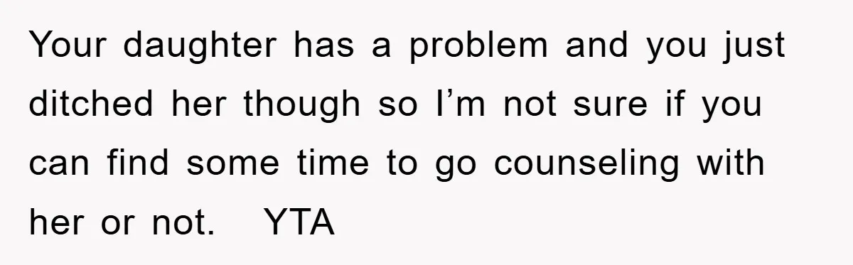 Your daughter has a problem and you just ditched her though so I’m not sure if you can find some time to go counseling with her or not.   YTA