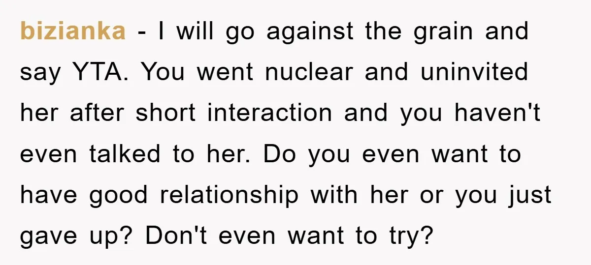 bizianka − I will go against the grain and say YTA. You went nuclear and uninvited her after short interaction and you haven't even talked to her. Do you even...