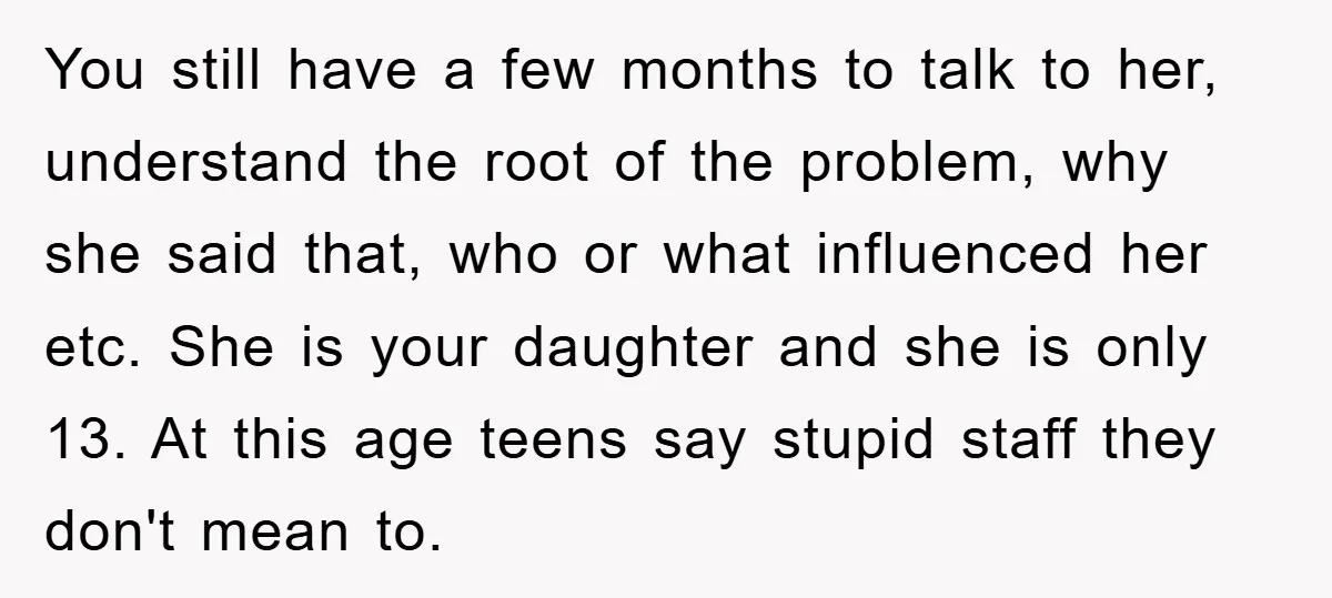 You still have a few months to talk to her, understand the root of the problem, why she said that, who or what influenced her etc. She is your daughter...
