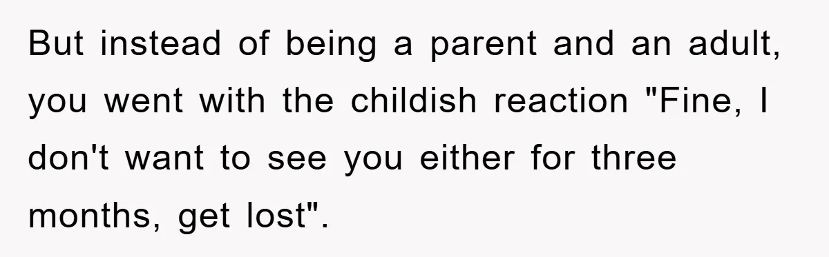 But instead of being a parent and an adult, you went with the childish reaction "Fine, I don't want to see you either for three months, get lost".