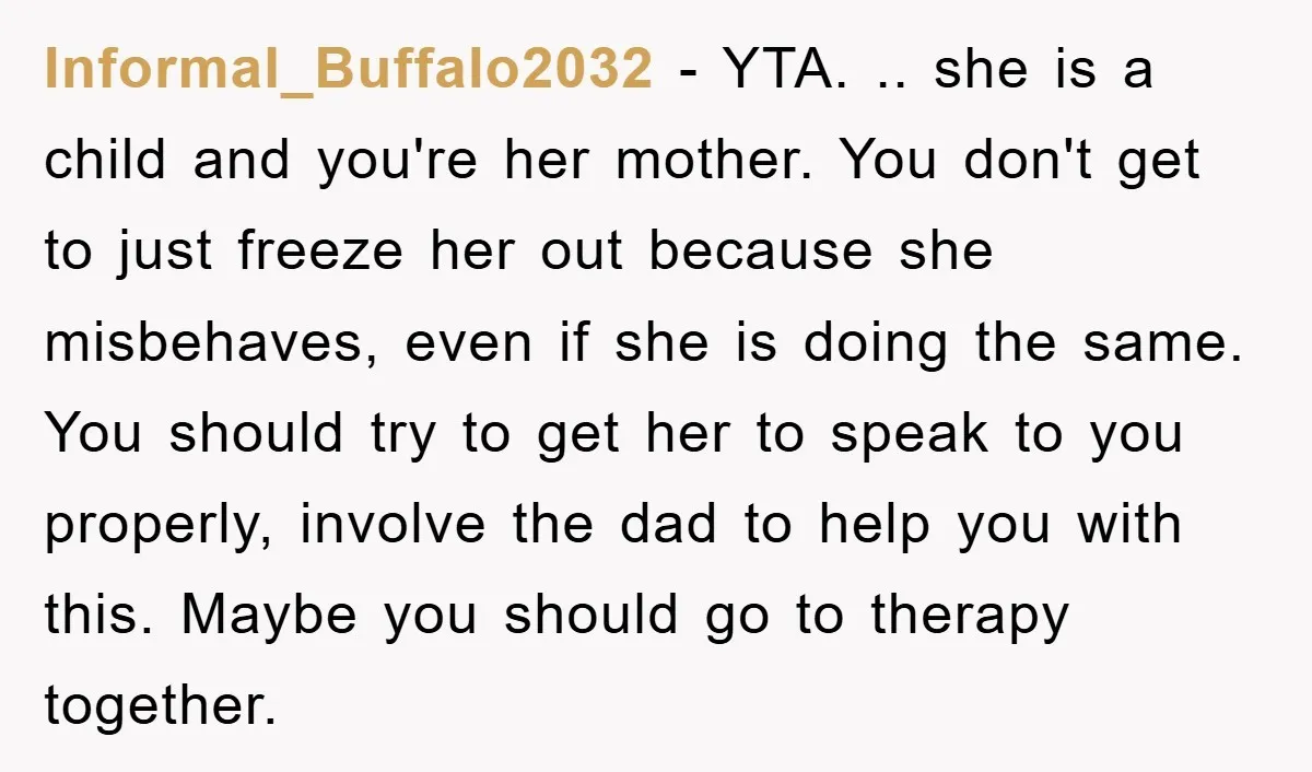 Informal_Buffalo2032 − YTA. .. she is a child and you're her mother. You don't get to just freeze her out because she misbehaves, even if she is doing the same....