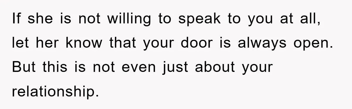If she is not willing to speak to you at all, let her know that your door is always open. But this is not even just about your relationship.