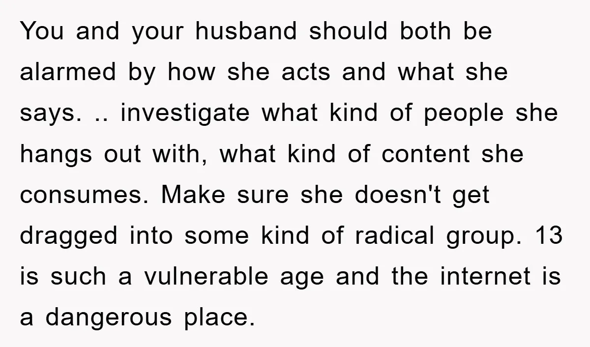 You and your husband should both be alarmed by how she acts and what she says. .. investigate what kind of people she hangs out with, what kind of content...