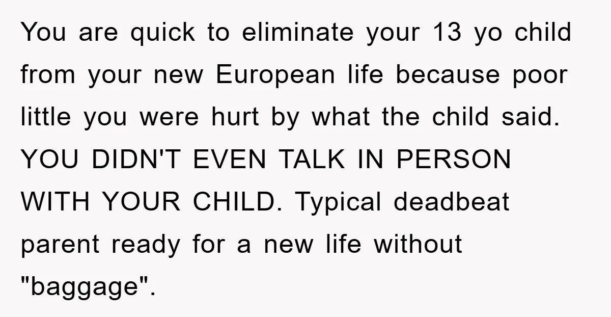 You are quick to eliminate your 13 yo child from your new European life because poor little you were hurt by what the child said. YOU DIDN'T EVEN TALK IN...