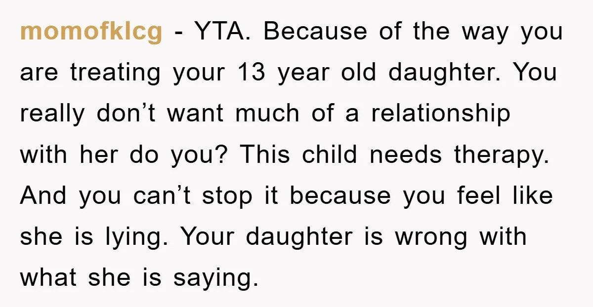 momofklcg − YTA. Because of the way you are treating your 13 year old daughter. You really don’t want much of a relationship with her do you? This child needs...