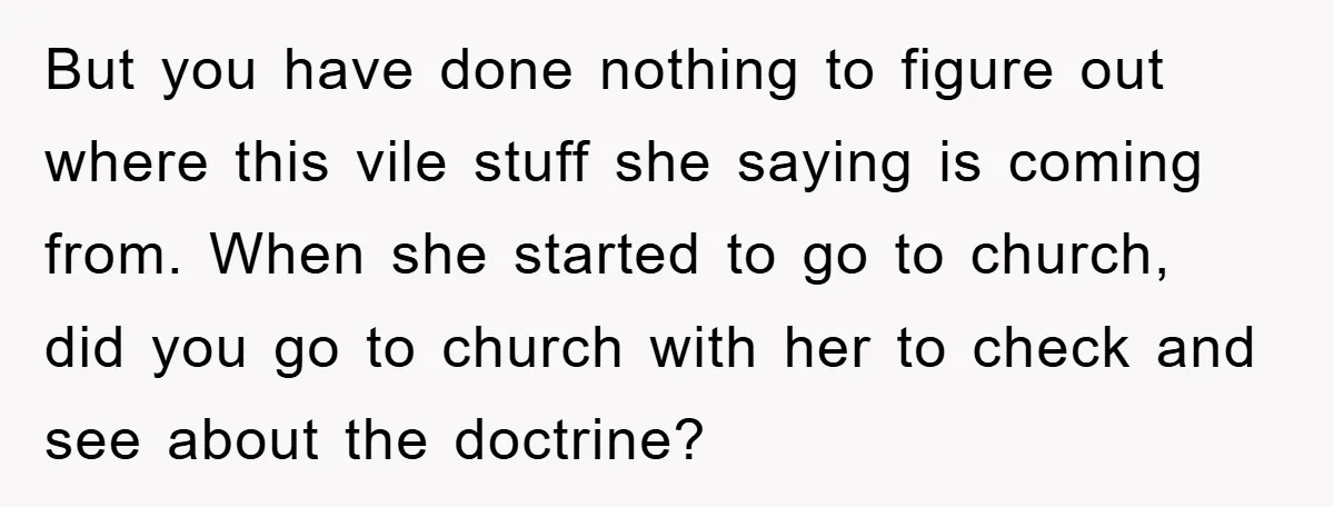 But you have done nothing to figure out where this vile stuff she saying is coming from. When she started to go to church, did you go to church with...