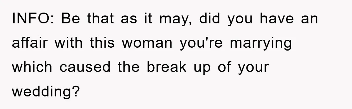INFO: Be that as it may, did you have an affair with this woman you're marrying which caused the break up of your wedding?