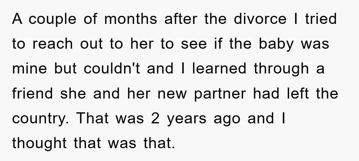 A couple of months after the divorce I tried to reach out to her to see if the baby was mine but couldn't and I learned through a friend she...