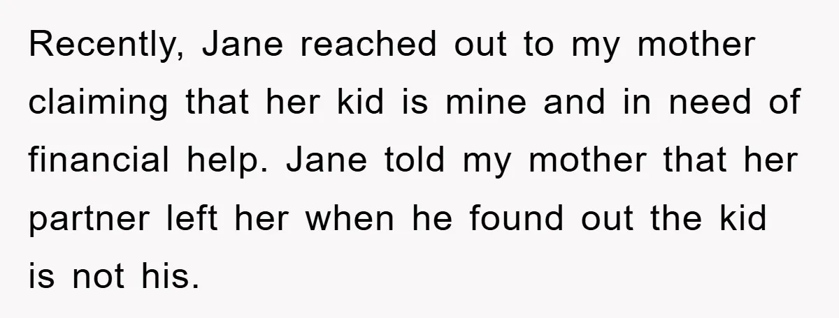 Recently, Jane reached out to my mother claiming that her kid is mine and in need of financial help. Jane told my mother that her partner left her when he...