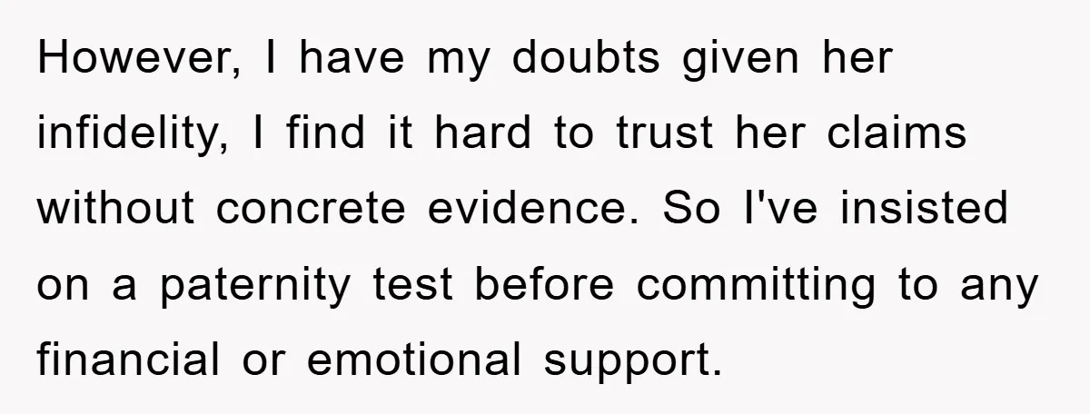 However, I have my doubts given her infidelity, I find it hard to trust her claims without concrete evidence. So I've insisted on a paternity test before committing to any...