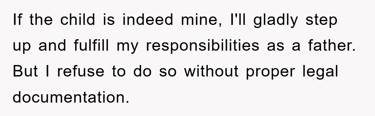 If the child is indeed mine, I'll gladly step up and fulfill my responsibilities as a father. But I refuse to do so without proper legal documentation.