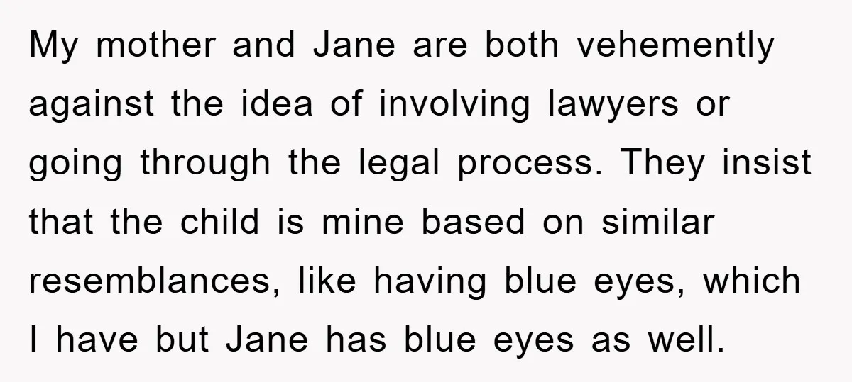 My mother and Jane are both vehemently against the idea of involving lawyers or going through the legal process. They insist that the child is mine based on similar resemblances,...