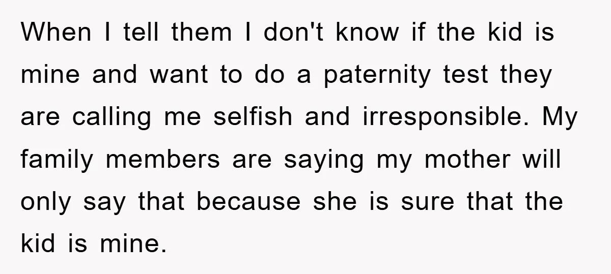 When I tell them I don't know if the kid is mine and want to do a paternity test they are calling me selfish and irresponsible. My family members are...