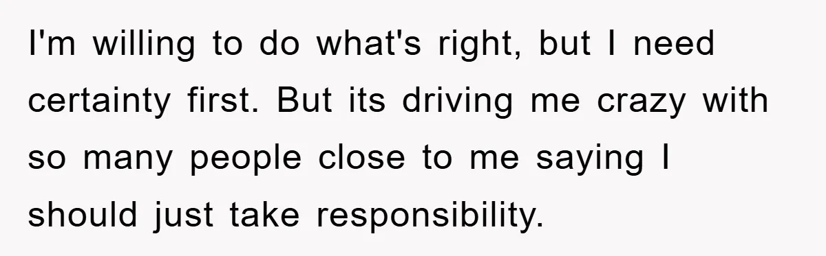 I'm willing to do what's right, but I need certainty first. But its driving me crazy with so many people close to me saying I should just take responsibility.