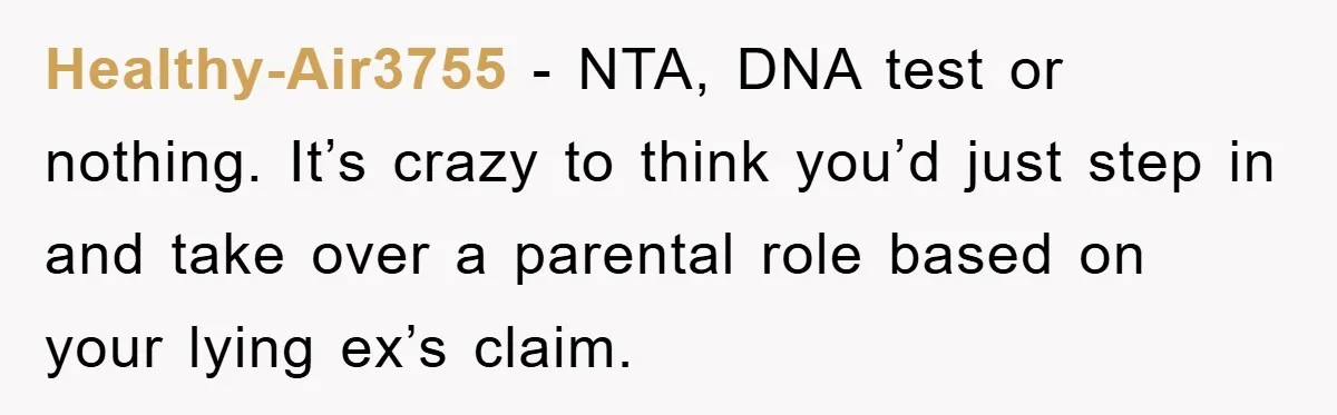 Healthy-Air3755 - NTA, DNA test or nothing. It’s crazy to think you’d just step in and take over a parental role based on your lying ex’s claim.