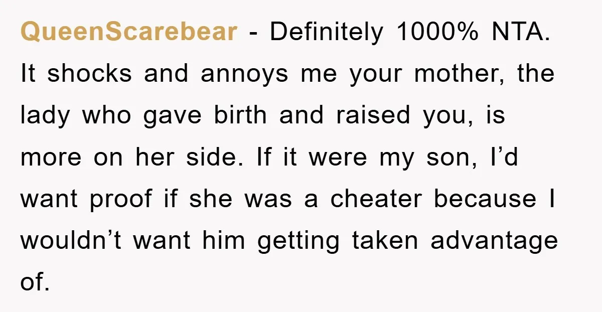 QueenScarebear - Definitely 1000% NTA. It shocks and annoys me your mother, the lady who gave birth and raised you, is more on her side. If it were my son,...