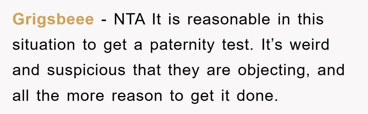 Grigsbeee - NTA It is reasonable in this situation to get a paternity test. It’s weird and suspicious that they are objecting, and all the more reason to get it...