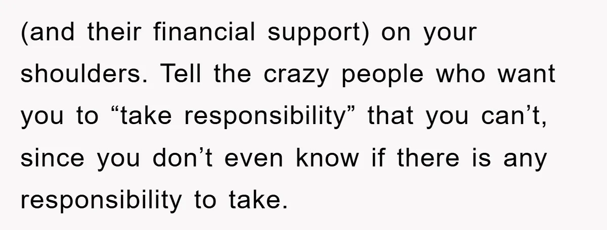 (and their financial support) on your shoulders. Tell the crazy people who want you to “take responsibility” that you can’t, since you don’t even know if there is any responsibility...
